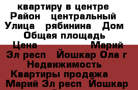 квартиру в центре › Район ­ центральный › Улица ­ рябинина › Дом ­ 6 › Общая площадь ­ 58 › Цена ­ 2 300 000 - Марий Эл респ., Йошкар-Ола г. Недвижимость » Квартиры продажа   . Марий Эл респ.,Йошкар-Ола г.